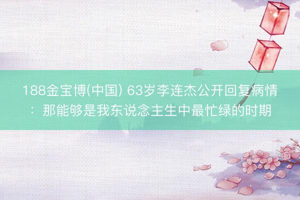 188金宝博(中国) 63岁李连杰公开回复病情：那能够是我东说念主生中最忙绿的时期