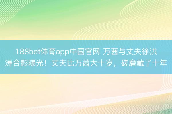 188bet体育app中国官网 万茜与丈夫徐洪涛合影曝光！丈夫比万茜大十岁，磋磨藏了十年