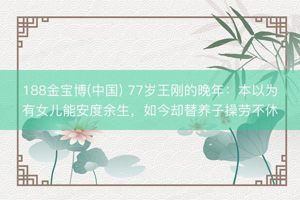 188金宝博(中国) 77岁王刚的晚年：本以为有女儿能安度余生，如今却替养子操劳不休
