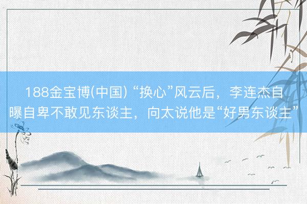 188金宝博(中国) “换心”风云后,李连杰自曝自卑不敢见东谈主,向太说他是“好男东谈主”