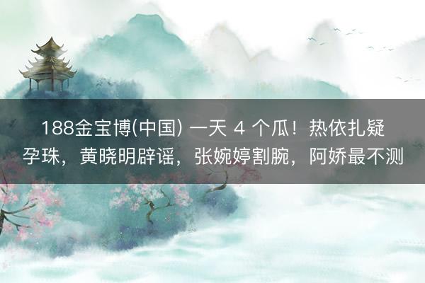 188金宝博(中国) 一天 4 个瓜！热依扎疑孕珠，黄晓明辟谣，张婉婷割腕，阿娇最不测