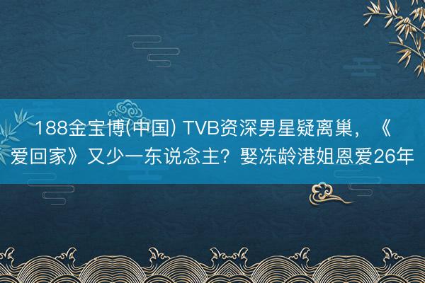 188金宝博(中国) TVB资深男星疑离巢,《爱回家》又少一东说念主?娶冻龄港姐恩爱26年