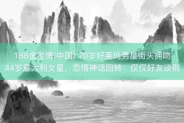 188金宝博(中国) 70岁好莱坞男星街头拥吻44岁意大利女星，恋情神话回转：仅仅好友谈别