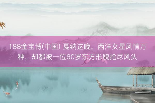 188金宝博(中国) 戛纳这晚，西洋女星风情万种，却都被一位60岁东方形貌抢尽风头