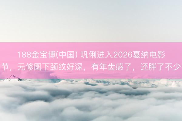 188金宝博(中国) 巩俐进入2026戛纳电影节,无修图下颈纹好深,有年齿感了,还胖了不少