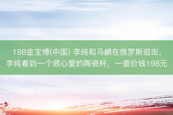188金宝博(中国) 李纯和马頔在俄罗斯逛街，李纯看到一个很心爱的陶瓷杯，一查价钱198元
