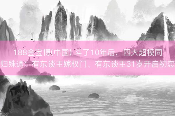 188金宝博(中国) 斗了10年后，四大超模同归殊途：有东谈主嫁权门、有东谈主31岁开启初恋
