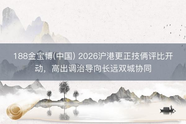 188金宝博(中国) 2026沪港更正技俩评比开动，高出调治导向长远双城协同