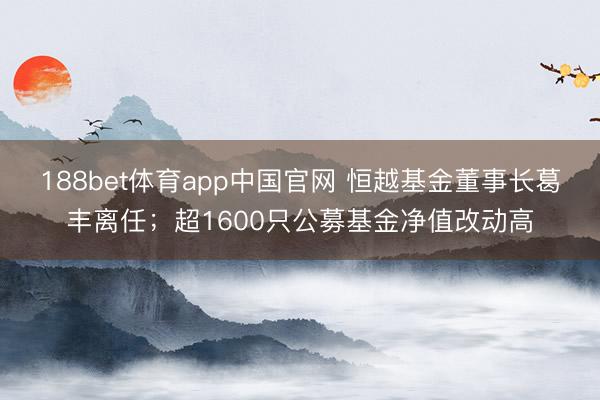 188bet体育app中国官网 恒越基金董事长葛丰离任；超1600只公募基金净值改动高