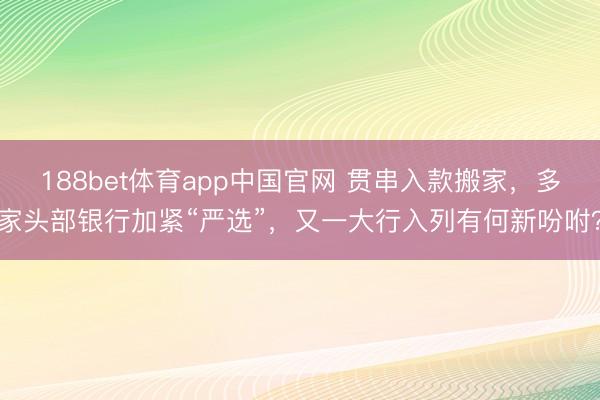 188bet体育app中国官网 贯串入款搬家，多家头部银行加紧“严选”，又一大行入列有何新吩咐？