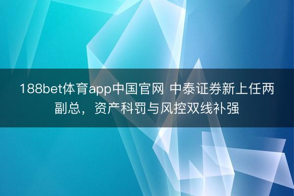 188bet体育app中国官网 中泰证券新上任两副总，资产科罚与风控双线补强