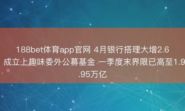 188bet体育app官网 4月银行搭理大增2.6万亿！成立上趣味委外公募基金 一季度末界限已高至1.95万亿