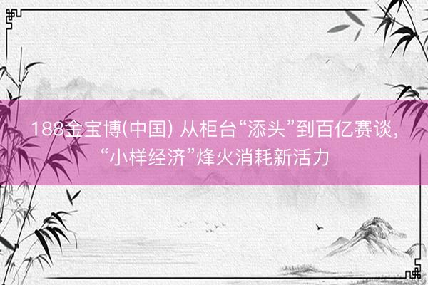 188金宝博(中国) 从柜台“添头”到百亿赛谈，“小样经济”烽火消耗新活力