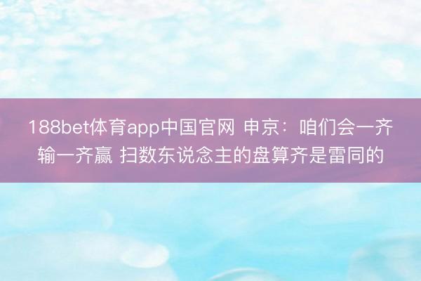 188bet体育app中国官网 申京：咱们会一齐输一齐赢 扫数东说念主的盘算齐是雷同的