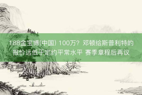 188金宝博(中国) 100万？邓顿给斯普利特的报价远低于定约平常水平 赛季章程后再议