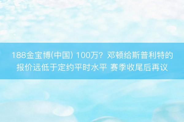 188金宝博(中国) 100万？邓顿给斯普利特的报价远低于定约平时水平 赛季收尾后再议