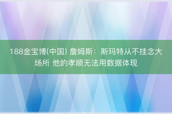 188金宝博(中国) 詹姆斯：斯玛特从不挂念大场所 他的孝顺无法用数据体现