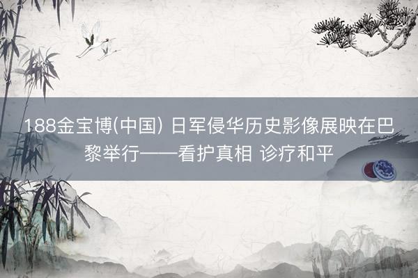 188金宝博(中国) 日军侵华历史影像展映在巴黎举行——看护真相 诊疗和平