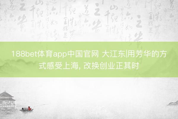 188bet体育app中国官网 大江东|用芳华的方式感受上海， 改换创业正其时