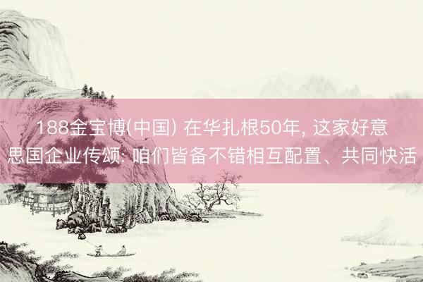 188金宝博(中国) 在华扎根50年， 这家好意思国企业传颂: 咱们皆备不错相互配置、共同快活