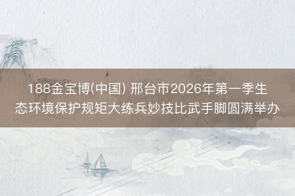188金宝博(中国) 邢台市2026年第一季生态环境保护规矩大练兵妙技比武手脚圆满举办