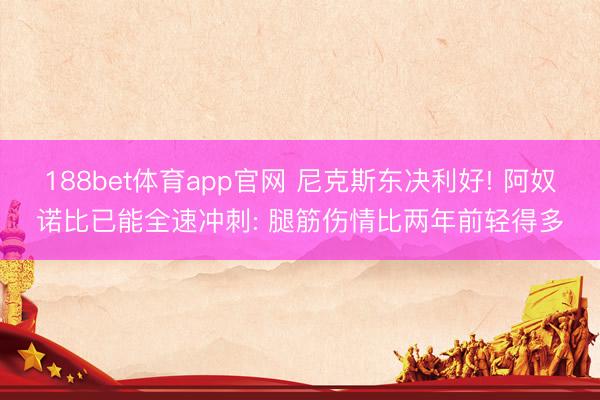 188bet体育app官网 尼克斯东决利好! 阿奴诺比已能全速冲刺: 腿筋伤情比两年前轻得多
