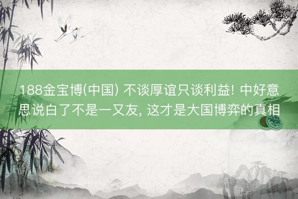 188金宝博(中国) 不谈厚谊只谈利益! 中好意思说白了不是一又友， 这才是大国博弈的真相