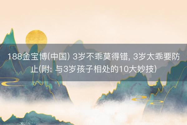 188金宝博(中国) 3岁不乖莫得错， 3岁太乖要防止(附: 与3岁孩子相处的10大妙技)