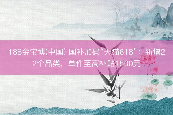 188金宝博(中国) 国补加码“天猫618”：新增22个品类，单件至高补贴1500元