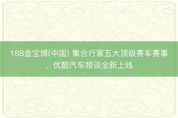 188金宝博(中国) 集合行家五大顶级赛车赛事，优酷汽车频谈全新上线
