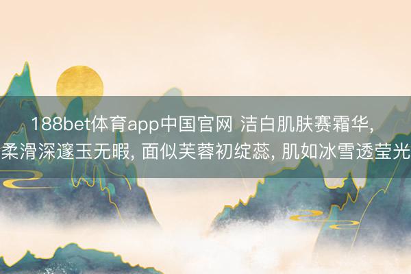 188bet体育app中国官网 洁白肌肤赛霜华， 柔滑深邃玉无暇， 面似芙蓉初绽蕊， 肌如冰雪透莹光