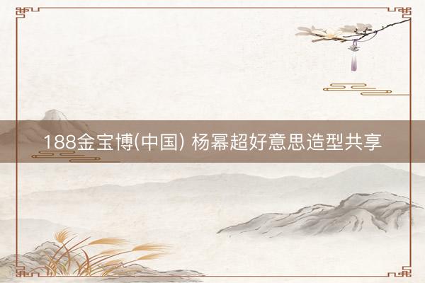 188金宝博(中国) 杨幂超好意思造型共享