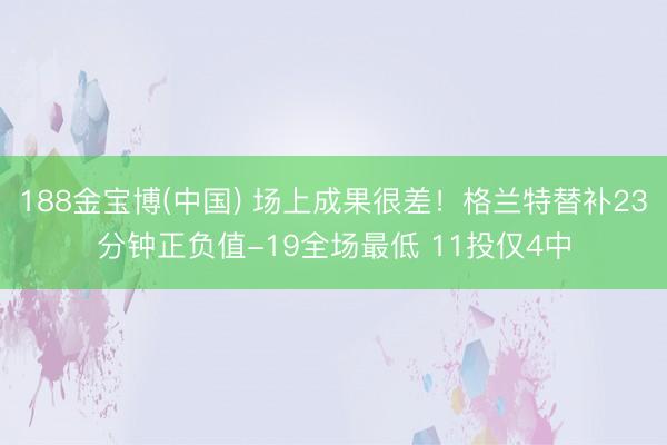 188金宝博(中国) 场上成果很差！格兰特替补23分钟正负值-19全场最低 11投仅4中