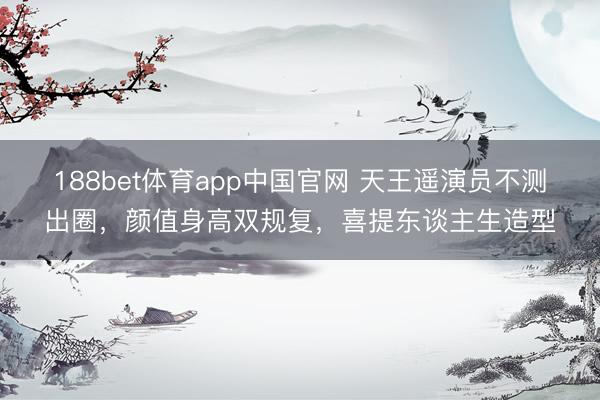 188bet体育app中国官网 天王遥演员不测出圈，颜值身高双规复，喜提东谈主生造型