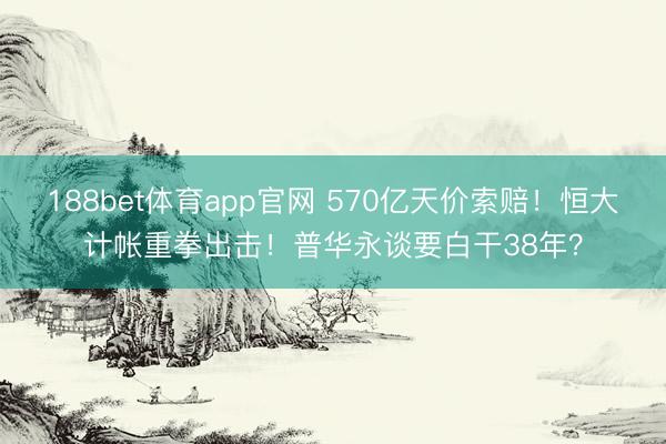 188bet体育app官网 570亿天价索赔！恒大计帐重拳出击！普华永谈要白干38年？