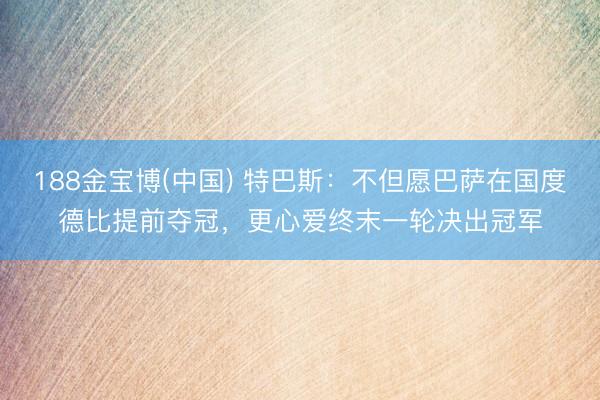 188金宝博(中国) 特巴斯:不但愿巴萨在国度德比提前夺冠,更心爱终末一轮决出冠军
