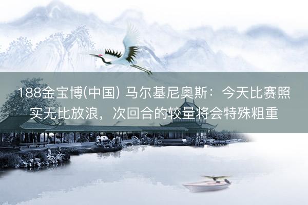188金宝博(中国) 马尔基尼奥斯：今天比赛照实无比放浪，次回合的较量将会特殊粗重