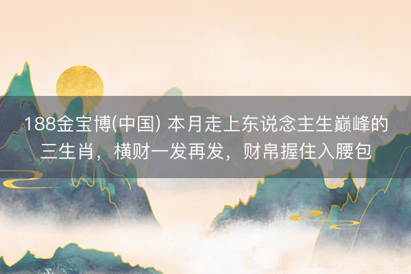 188金宝博(中国) 本月走上东说念主生巅峰的三生肖,横财一发再发,财帛握住入腰包