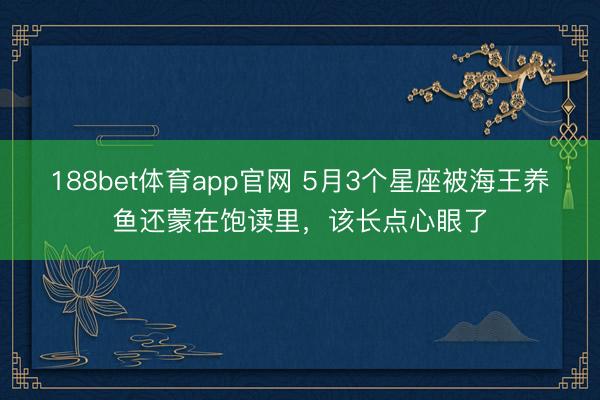 188bet体育app官网 5月3个星座被海王养鱼还蒙在饱读里，该长点心眼了