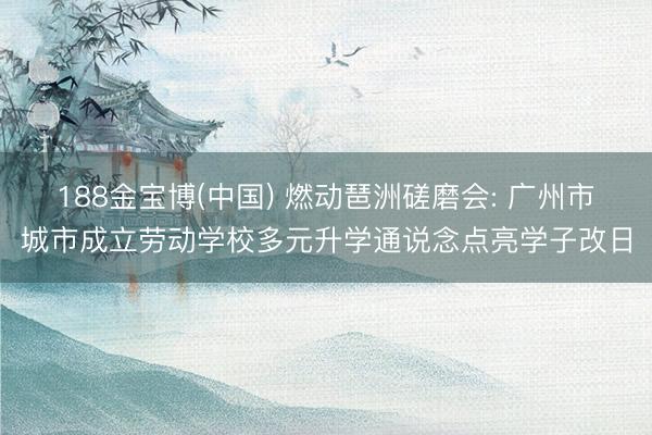 188金宝博(中国) 燃动琶洲磋磨会: 广州市城市成立劳动学校多元升学通说念点亮学子改日