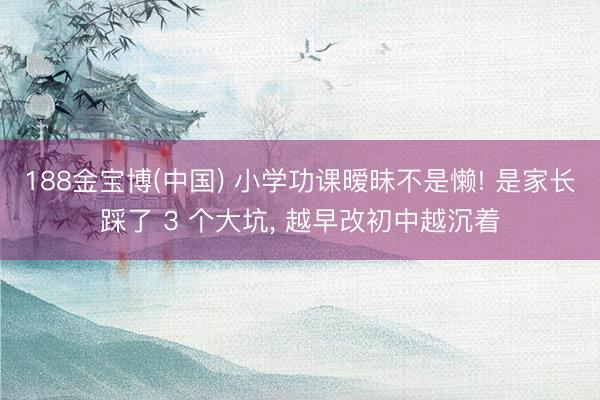 188金宝博(中国) 小学功课暧昧不是懒! 是家长踩了 3 个大坑， 越早改初中越沉着