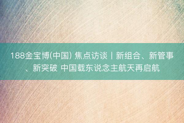 188金宝博(中国) 焦点访谈丨新组合、新管事、新突破 中国载东说念主航天再启航