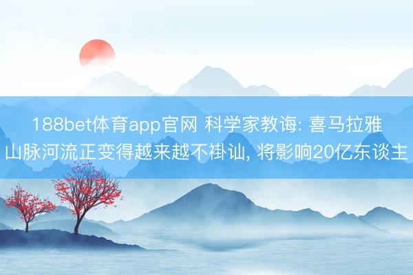 188bet体育app官网 科学家教诲: 喜马拉雅山脉河流正变得越来越不褂讪， 将影响20亿东谈主