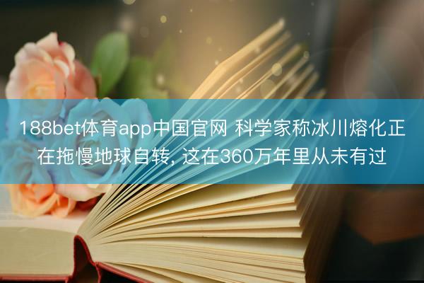 188bet体育app中国官网 科学家称冰川熔化正在拖慢地球自转, 这在360万年里从未有过
