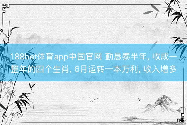 188bet体育app中国官网 勤恳泰半年， 收成一整年的四个生肖， 6月运转一本万利， 收入增多