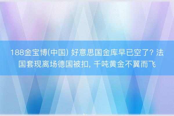 188金宝博(中国) 好意思国金库早已空了? 法国套现离场德国被扣， 千吨黄金不翼而飞