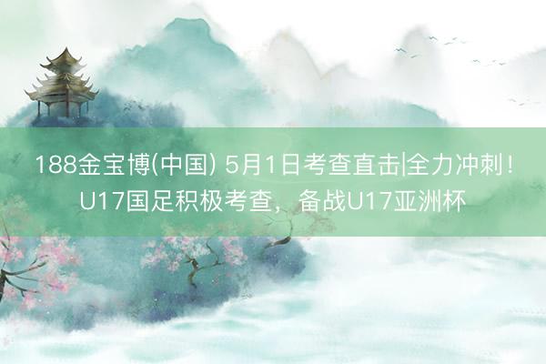 188金宝博(中国) 5月1日考查直击|全力冲刺！U17国足积极考查，<a href=