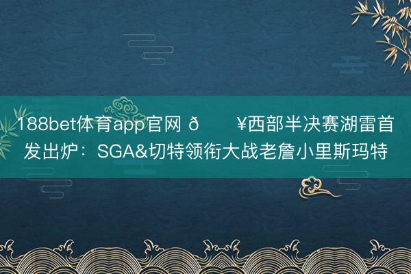 188bet体育app官网 🔥西部半决赛湖雷首发出炉：SGA&切特领衔大战老詹小里斯玛特