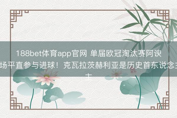188bet体育app官网 单届欧冠淘汰赛阿谀7场平直参与进球！克瓦拉茨赫利亚是历史首东说念主