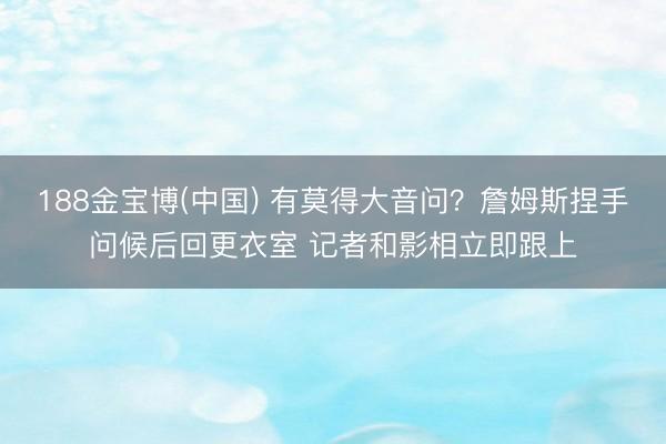 188金宝博(中国) 有莫得大音问？詹姆斯捏手问候后回更衣室 记者和影相立即跟上